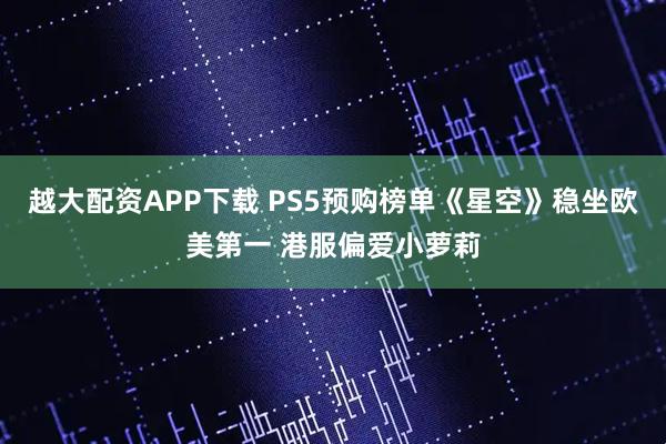 越大配资APP下载 PS5预购榜单《星空》稳坐欧美第一 港服偏爱小萝莉