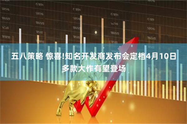 五八策略 惊喜!知名开发商发布会定档4月10日多款大作有望登场