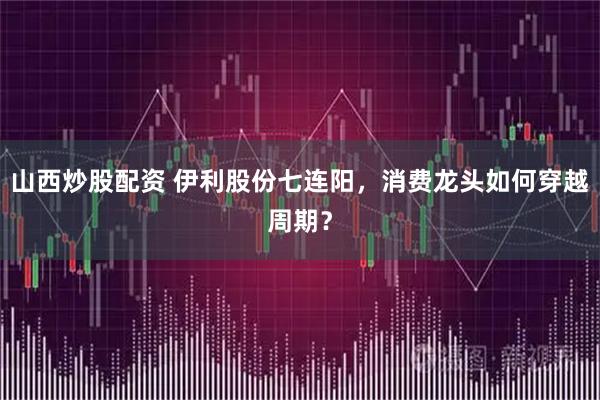 山西炒股配资 伊利股份七连阳，消费龙头如何穿越周期？