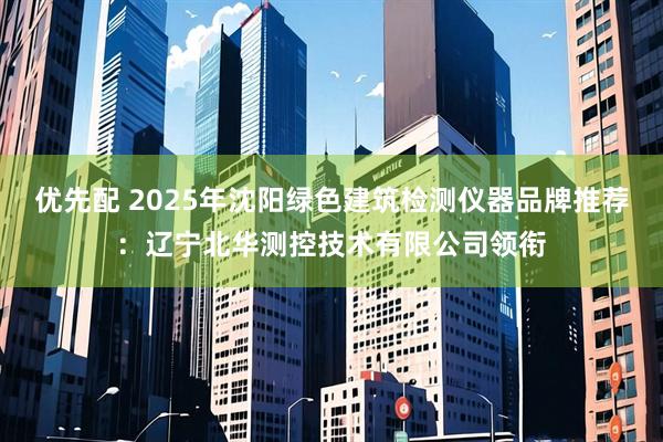 优先配 2025年沈阳绿色建筑检测仪器品牌推荐：辽宁北华测控技术有限公司领衔