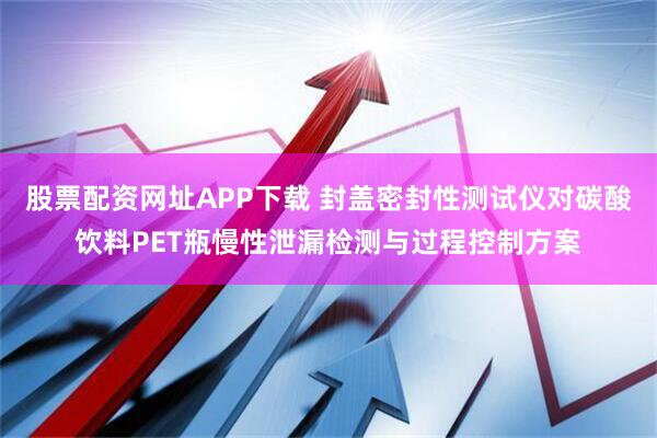 股票配资网址APP下载 封盖密封性测试仪对碳酸饮料PET瓶慢性泄漏检测与过程控制方案