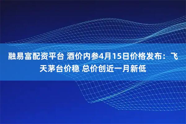 融易富配资平台 酒价内参4月15日价格发布：飞天茅台价稳 总价创近一月新低