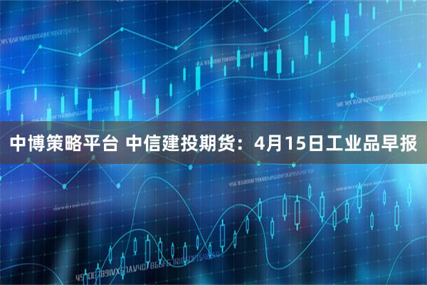 中博策略平台 中信建投期货：4月15日工业品早报