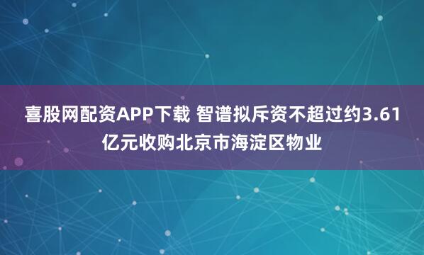 喜股网配资APP下载 智谱拟斥资不超过约3.61亿元收购北京市海淀区物业