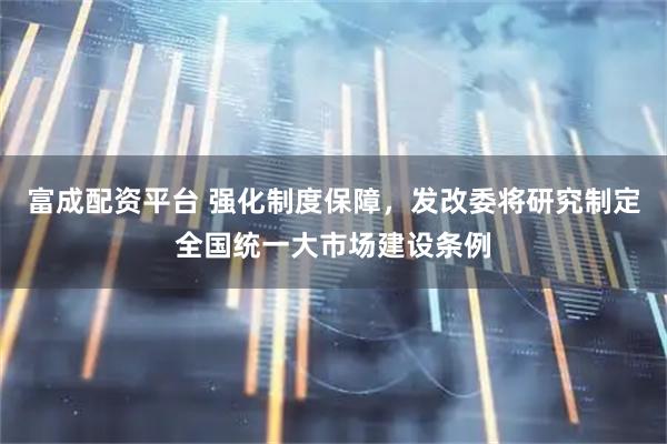 富成配资平台 强化制度保障，发改委将研究制定全国统一大市场建设条例