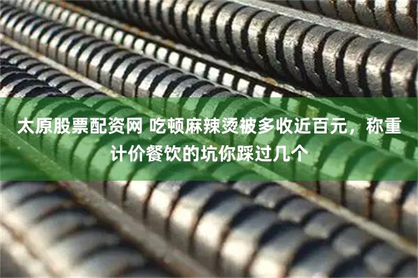 太原股票配资网 吃顿麻辣烫被多收近百元，称重计价餐饮的坑你踩过几个