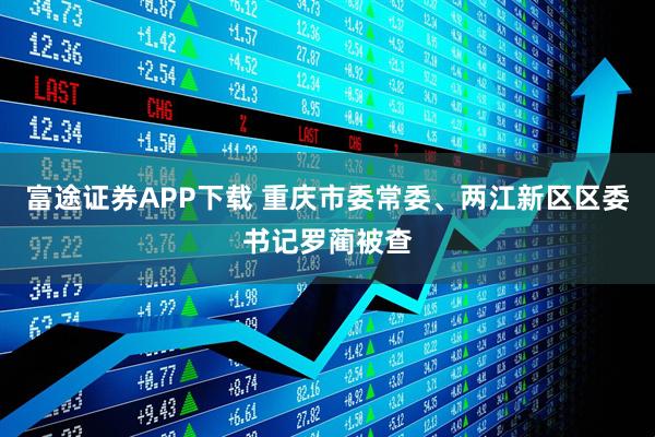 富途证券APP下载 重庆市委常委、两江新区区委书记罗蔺被查