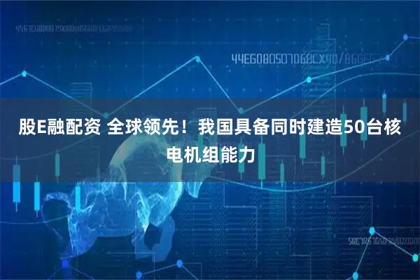 股E融配资 全球领先！我国具备同时建造50台核电机组能力