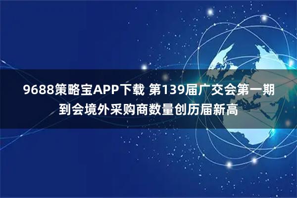 9688策略宝APP下载 第139届广交会第一期到会境外采购商数量创历届新高