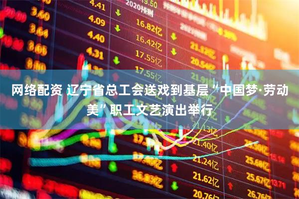 网络配资 辽宁省总工会送戏到基层“中国梦·劳动美”职工文艺演出举行