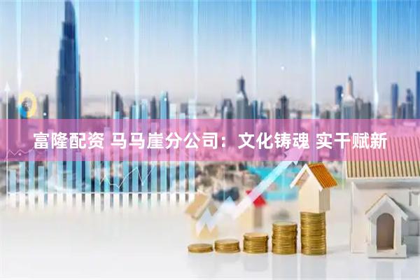 富隆配资 马马崖分公司：文化铸魂 实干赋新