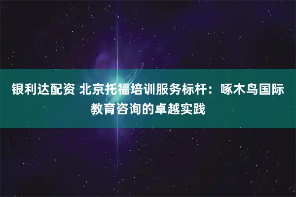 银利达配资 北京托福培训服务标杆：啄木鸟国际教育咨询的卓越实践