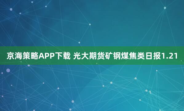 京海策略APP下载 光大期货矿钢煤焦类日报1.21