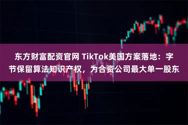 东方财富配资官网 TikTok美国方案落地：字节保留算法知识产权，为合资公司最大单一股东