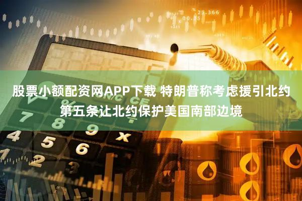 股票小额配资网APP下载 特朗普称考虑援引北约第五条让北约保护美国南部边境