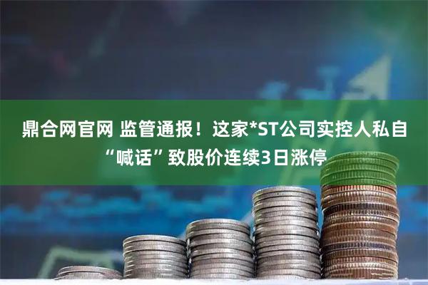 鼎合网官网 监管通报！这家*ST公司实控人私自“喊话”致股价连续3日涨停