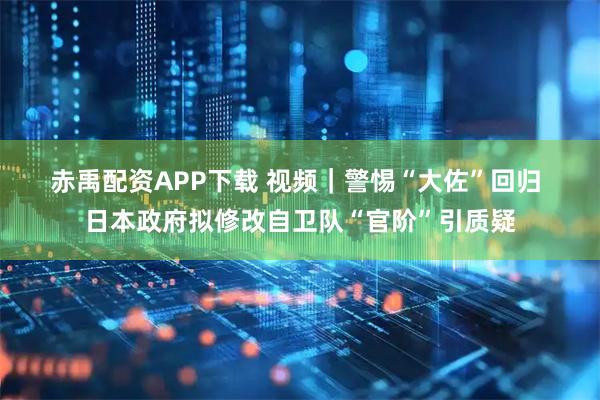 赤禹配资APP下载 视频｜警惕“大佐”回归 日本政府拟修改自卫队“官阶”引质疑