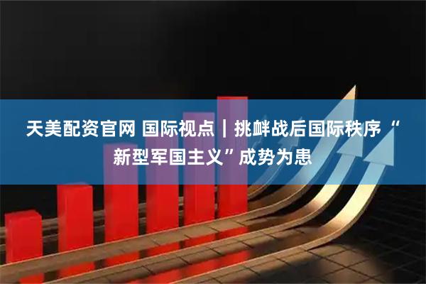 天美配资官网 国际视点｜挑衅战后国际秩序 “新型军国主义”成势为患