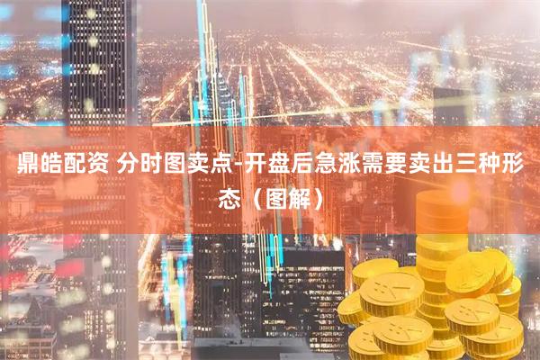 鼎皓配资 分时图卖点-开盘后急涨需要卖出三种形态（图解）