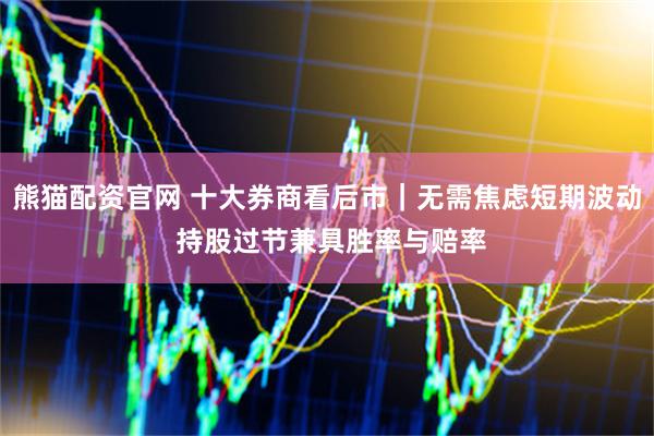 熊猫配资官网 十大券商看后市｜无需焦虑短期波动 持股过节兼具胜率与赔率
