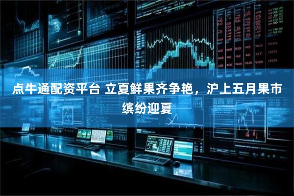 点牛通配资平台 立夏鲜果齐争艳，沪上五月果市缤纷迎夏