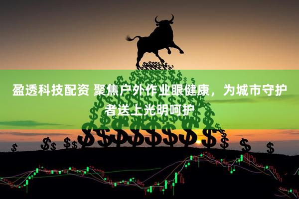 盈透科技配资 聚焦户外作业眼健康，为城市守护者送上光明呵护