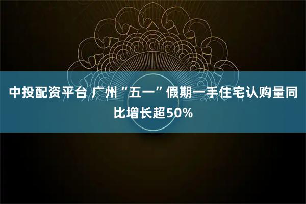 中投配资平台 广州“五一”假期一手住宅认购量同比增长超50%