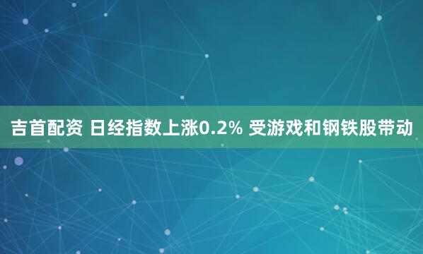 吉首配资 日经指数上涨0.2% 受游戏和钢铁股带动