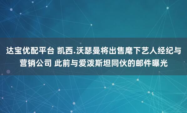 达宝优配平台 凯西.沃瑟曼将出售麾下艺人经纪与营销公司 此前与爱泼斯坦同伙的邮件曝光