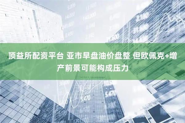 顶益所配资平台 亚市早盘油价盘整 但欧佩克+增产前景可能构成压力